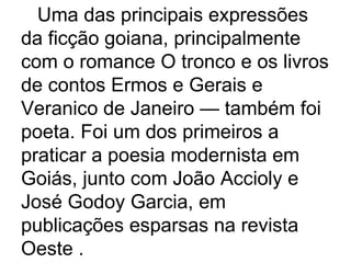 Uma das principais expressões da ficção goiana, principalmente com o romance O tronco e os livros de contos Ermos e Gerais e Veranico de Janeiro — também foi poeta. Foi um dos primeiros a praticar a poesia modernista em Goiás, junto com João Accioly e José Godoy Garcia, em publicações esparsas na revista Oeste .  