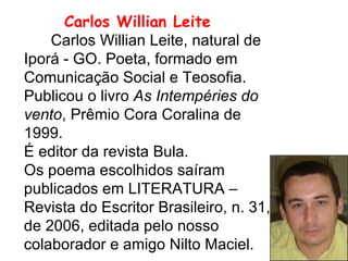 Carlos Willian Leite   Carlos Willian Leite, natural de Iporá - GO. Poeta, formado em Comunicação Social e Teosofia. Publicou o livro  As Intempéries do vento , Prêmio Cora Coralina de 1999. É editor da revista Bula.  Os poema escolhidos saíram publicados em LITERATURA – Revista do Escritor Brasileiro, n. 31, de 2006, editada pelo nosso colaborador e amigo Nilto Maciel. 