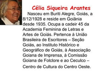 Célia Siqueira Arantes   Nasceu em Buriti Alegre, Goiás, a 8/12/1928 e reside em Goiânia desde 1935. Ocupa a cadeir 45 da Academia Feminina de Letras e Artes de Goiás. Pertence à União Brasileira de Escritores – Seção Goiás, ao Instituto Histórico e Geográfico de Goiás, à Associação Goiana de Imprensa, à Comissão Goiana de Folclore e ao Ceculco – Centro de Cultura do Centro Oeste.   