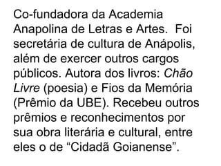 Co-fundadora da Academia Anapolina de Letras e Artes.  Foi secretária de cultura de Anápolis, além de exercer outros cargos públicos. Autora dos livros:  Chão Livre  (poesia) e Fios da Memória (Prêmio da UBE). Recebeu outros prêmios e reconhecimentos por sua obra literária e cultural, entre eles o de “Cidadã Goianense”.   