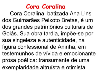 Cora Coralina     Cora Coralina, batizada Ana Lins dos Guimarães Peixoto Bretas, é um dos grandes patrimônios culturais de Goiás. Sua obra tardia, impõe-se por sua singeleza e autenticidade, na figura confessional de Aninha, em testemunhos de vívida e emocionante prosa poética: transumante de uma exemplaridade altruísta e otimista.    