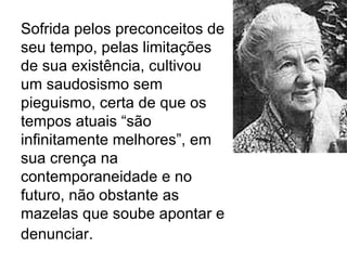 Sofrida pelos preconceitos de seu tempo, pelas limitações de sua existência, cultivou um saudosismo sem pieguismo, certa de que os tempos atuais “são infinitamente melhores”, em sua crença na contemporaneidade e no futuro, não obstante as mazelas que soube apontar e denunciar.   