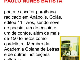 PAULO NUNES BATISTA   poeta e escritor paraibano radicado em Anápolis, Goiás, editou 11 livros, sendo nove de poesia, um de ensaio e um de contos, além de mais de 150 folhetos como cordelista.  Membro da Academia Goiana de Letras e de outras instituições culturais.  