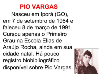 PIO VARGAS   Nasceu em Iporá (GO), em 7 de setembro de 1964 e faleceu 8 de março de 1991. Cursou apenas o Primeiro Grau na Escola Elias de Araújo Rocha, ainda em sua cidade natal. Há pouco registro biobibliográfico disponível sobre Pio Vargas.   
