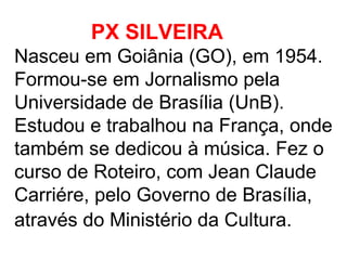 PX SILVEIRA Nasceu em Goiânia (GO), em 1954. Formou-se em Jornalismo pela Universidade de Brasília (UnB). Estudou e trabalhou na França, onde também se dedicou à música. Fez o curso de Roteiro, com Jean Claude Carriére, pelo Governo de Brasília, através do Ministério da Cultura.   