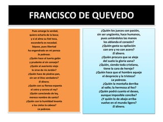 FRANCISCO DE QUEVEDO
Pues amarga la verdad,
quiero echarla de la boca;
y si al alma su hiel toca,
esconderla es necedad.
Sépase, pues libertad
ha engendrado en mi pereza
la pobreza.
¿Quién hace al tuerto galán
y prudente al sin consejo?
¿Quién al avariento viejo
le sirve de río Jordán?
¿Quién hace de piedras pan,
sin ser el Dios verdadero?
El dinero.
¿Quién con su fiereza espanta
el cetro y corona al rey?
¡Quién careciendo de ley,
merece nombre de santa?
¿Quién con la humildad levanta
a los cielos la cabeza?
La pobreza.
¿Quién los jueces con pasión,
sin ser ungüento, hace humanos,
pues untándolos las manos
los ablanda el corazón?
¿Quién gasta su opilación
con oro y no con acero?
El dinero.
¿Quién procura que se aleje
del suelo la gloria vana?
¿Quién, siendo toda cristiana,
tiene la cara de hereje?
¿Quién hace que el hombre aqueje
el desprecio y la tristeza?
La pobreza.
¿Quién la montaña derriba
al valle; la hermosa al feo?
¿Quién podrá cuanto el deseo,
aunque imposible conciba?
¿Y quién lo de abajo arriba
vuelve en el mundo ligero?
El dinero.
 