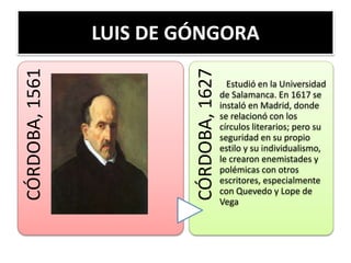 LUIS DE GÓNGORACÓRDOBA,1561
CÓRDOBA,1627
Estudió en la Universidad
de Salamanca. En 1617 se
instaló en Madrid, donde
se relacionó con los
círculos literarios; pero su
seguridad en su propio
estilo y su individualismo,
le crearon enemistades y
polémicas con otros
escritores, especialmente
con Quevedo y Lope de
Vega
 