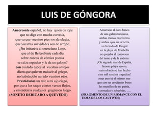 LUIS DE GÓNGORA
Anacreonte español, no hay quien os tope
que no diga con mucha cortesía,
que ya que vuestros pies son de elegía,
que vuestras suavidades son de arrope.
¿No imitaréis al terenciano Lope,
que al de Belerofonte cada día
sobre zuecos de cómica poesía
se calza espuelas y le da un galope?
con cuidado especial vuestros antojos
dicen que quieren traducir al griego,
no habiéndolo mirado vuestros ojos.
Prestádselos un rato a mi ojo ciego,
por que a luz saque ciertos versos flojos,
y entenderéis cualquier gregüesco luego.
(SONETO DEDICADO A QUEVEDO)
Amarrado al duro banco
de una galera turquesa,
ambas manos en el remo
y ambos ojos en la tierra,
un forzado de Dragut
en la playa de Marbella
se quejaba al ronco son
del remo y de la cadena:
¡Oh sagrado mar de España,
famosa playa serena,
teatro donde se han hecho
cien mil navales tragedias!
pues eres tú el mismo mar
que con tus crecientes besas
las murallas de mi patria,
coronadas y soberbias, ….
(FRAGMENTO DE UN ROMANCE CON EL
TEMA DE LOS CAUTIVOS)
 