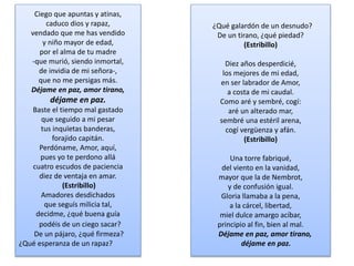 Ciego que apuntas y atinas,
caduco dios y rapaz,
vendado que me has vendido
y niño mayor de edad,
por el alma de tu madre
-que murió, siendo inmortal,
de invidia de mi señora-,
que no me persigas más.
Déjame en paz, amor tirano,
déjame en paz.
Baste el tiempo mal gastado
que seguido a mi pesar
tus inquïetas banderas,
forajido capitán.
Perdóname, Amor, aquí,
pues yo te perdono allá
cuatro escudos de paciencia
diez de ventaja en amar.
(Estribillo)
Amadores desdichados
que seguís milicia tal,
decidme, ¿qué buena guía
podéis de un ciego sacar?
De un pájaro, ¿qué firmeza?
¿Qué esperanza de un rapaz?
¿Qué galardón de un desnudo?
De un tirano, ¿qué piedad?
(Estribillo)
Diez años desperdicié,
los mejores de mi edad,
en ser labrador de Amor,
a costa de mi caudal.
Como aré y sembré, cogí:
aré un alterado mar,
sembré una estéril arena,
cogí vergüenza y afán.
(Estribillo)
Una torre fabriqué,
del viento en la vanidad,
mayor que la de Nembrot,
y de confusión igual.
Gloria llamaba a la pena,
a la cárcel, libertad,
miel dulce amargo acíbar,
principio al fin, bien al mal.
Déjame en paz, amor tirano,
déjame en paz.
 