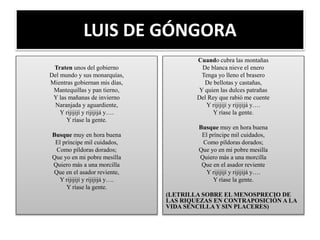 LUIS DE GÓNGORA
Traten unos del gobierno
Del mundo y sus monarquías,
Mientras gobiernan mis días,
Mantequillas y pan tierno,
Y las mañanas de invierno
Naranjada y aguardiente,
Y rijijijí y rijijijá y….
Y ríase la gente.
Busque muy en hora buena
El príncipe mil cuidados,
Como píldoras dorados;
Que yo en mi pobre mesilla
Quiero más a una morcilla
Que en el asador reviente,
Y rijijijí y rijijijá y….
Y ríase la gente.
Cuando cubra las montañas
De blanca nieve el enero
Tenga yo lleno el brasero
De bellotas y castañas,
Y quien las dulces patrañas
Del Rey que rabió me cuente
Y rijijijí y rijijijá y….
Y ríase la gente.
Busque muy en hora buena
El príncipe mil cuidados,
Como píldoras dorados;
Que yo en mi pobre mesilla
Quiero más a una morcilla
Que en el asador reviente
Y rijijijí y rijijijá y….
Y ríase la gente.
(LETRILLA SOBRE EL MENOSPRECIO DE
LAS RIQUEZAS EN CONTRAPOSICIÓN A LA
VIDA SENCILLA Y SIN PLACERES)
 