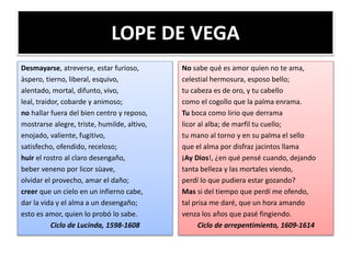 LOPE DE VEGA
Desmayarse, atreverse, estar furioso,
àspero, tierno, liberal, esquivo,
alentado, mortal, difunto, vivo,
leal, traidor, cobarde y animoso;
no hallar fuera del bien centro y reposo,
mostrarse alegre, triste, humilde, altivo,
enojado, valiente, fugitivo,
satisfecho, ofendido, receloso;
huir el rostro al claro desengaño,
beber veneno por licor süave,
olvidar el provecho, amar el daño;
creer que un cielo en un infierno cabe,
dar la vida y el alma a un desengaño;
esto es amor, quien lo probó lo sabe.
Ciclo de Lucinda, 1598-1608
No sabe qué es amor quien no te ama,
celestial hermosura, esposo bello;
tu cabeza es de oro, y tu cabello
como el cogollo que la palma enrama.
Tu boca como lirio que derrama
licor al alba; de marfil tu cuello;
tu mano al torno y en su palma el sello
que el alma por disfraz jacintos llama
¡Ay Dios!, ¿en qué pensé cuando, dejando
tanta belleza y las mortales viendo,
perdí lo que pudiera estar gozando?
Mas si del tiempo que perdí me ofendo,
tal prisa me daré, que un hora amando
venza los años que pasé fingiendo.
Ciclo de arrepentimiento, 1609-1614
 