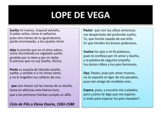 LOPE DE VEGA
Suelta mi manso, mayoral extraño,
Si pides señas, tiene el vellocino
pues otro tienes de tu igual decoro,
pardo encrespado, y los ojuelos tiene
deja la prenda que en el alma adoro,
como durmiendo en regalado sueño.
perdida por tu bien y por mi daño.
Si piensas que no soy dueño, Alcino,
Ponle su esquila de labrado estaño,
suelta, y verásle si a mi choza viene,
y no le engañen tus collares de oro;
que aún tienen sal las manos de su dueño.
toma en albricias este blanco toro,
que a las primeras hierbas cumple un año.
Ciclo de Filis o Elena Osorio, 1583-1588
Pastor que con tus silbos amorosos
me despertaste del profundo sueño;
Tú, que hiciste cayado de ese leño
En que tiendes los brazos poderosos,
Vuelve los ojos a mi fe piadosos,
pues te confieso por mi amor y dueño,
y la palabra de seguirte empeño,
tus dulces silbos y tus pies hermosos.
Oye, Pastor, pues por amor mueres,
no te espante el rigor de mis pecados,
pues tan amigo de rendidos eres.
Espera, pues, y escucha mis cuidados,
pero ¿cómo te digo que me esperes
si estás para esperar los pies clavados?
 