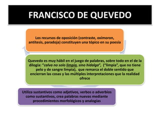 FRANCISCO DE QUEVEDO
Los recursos de oposición (contraste, oxímoron,
antítesis, paradoja) constituyen una tópico en su poesía
Quevedo es muy hábil en el juego de palabras, sobre todo en el de la
dilogía: “calva no solo limpia, sino hidalga”, (“limpia”, que no tiene
pelo y de sangre limpia), que remarca el doble sentido que
encierran las cosas y las múltiples interpretaciones que la realidad
ofrece
Utiliza sustantivos como adjetivos, verbos o adverbios
como sustantivos, crea palabras nuevas mediante
procedimientos morfológicos y analogías
 