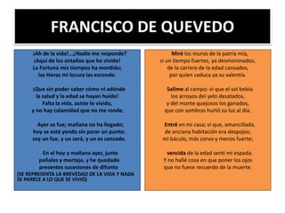 FRANCISCO DE QUEVEDO
¡Ah de la vida!...¿Nadie me responde?
¡Aquí de los antaños que he vivido!
La Fortuna mis tiempos ha mordido;
las Horas mi locura las esconde.
¡Que sin poder saber cómo ni adónde
la salud y la edad se hayan huido!
Falta la vida, asiste lo vivido,
y no hay calamidad que no me ronde.
Ayer se fue; mañana no ha llegado;
hoy se está yendo sin parar un punto:
soy un fue, y un será, y un es cansado.
En el hoy y mañana ayer, junto
pañales y mortaja, y he quedado
presentes sucesiones de difunto
(SE REPRESENTA LA BREVEDAD DE LA VIDA Y NADA
SE PARECE A LO QUE SE VIVIÓ)
Miré los muros de la patria mía,
si un tiempo fuertes, ya desmoronados,
de la carrera de la edad cansados,
por quien caduca ya su valentía.
Salime al campo: vi que el sol bebía
los arroyos del yelo desatados,
y del monte quejosos los ganados,
que con sombras hurtó su luz al día.
Entré en mi casa; vi que, amancillada,
de anciana habitación era despojos;
mi báculo, más corvo y menos fuerte;
vencida de la edad sentí mi espada.
Y no hallé cosa en que poner los ojos
que no fuese recuerdo de la muerte.
 