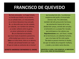 FRANCISCO DE QUEVEDO
Es hielo abrasador, es fuego helado,
es herida que duele y no se siente,
es un soñado bien, un mal presente,
es un breve descanso muy cansado.
Es un descuido que nos da cuidado,
un cobarde, con nombre de valiente,
un andar solitario entre la gente,
un amar solamente ser amado.
Es una libertad encarcelada,
que dura hasta el postrero parasismo;
enfermedad que crece si es curada.
Este es el niño Amor, éste es su abismo.
¡Mirad cuál amistad tendrá con nada
El que en todo es contrario de sí mismo!
(SONETO AMOROSO DEFINIENDO EL AMOR)
La mocedad del año, la ambiciosa
vergüenza del jardín, el encarnado
oloroso rubí, Tiro abreviado,
también del año presunción hermosa;
La ostentación lozana de la rosa,
deidad del campo, estrella del cercado;
el almendro en su propia flor nevado,
que anticiparse a los calores osa,
Reprehensiones son, ¡oh Flora!, mudas
de la hermosura y la soberbia humana,
que a las leyes de flor está sujeta.
Tu edad se pasará mientras lo dudas;
de ayer te habrás de arrepentir mañana,
y tarde y con dolor serás discreta.
(MUESTRA A FLORA, CON EJEMPLOS, LA BREVEDAD
DE LA VIDA, PARA NO MALOGRARLA)
 