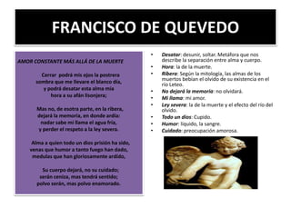FRANCISCO DE QUEVEDO
AMOR CONSTANTE MÁS ALLÁ DE LA MUERTE
Cerrar podrá mis ojos la postrera
sombra que me llevare el blanco día,
y podrá desatar esta alma mía
hora a su afán lisonjera;
Mas no, de esotra parte, en la ribera,
dejará la memoria, en donde ardía:
nadar sabe mi llama el agua fría,
y perder el respeto a la ley severa.
Alma a quien todo un dios prisión ha sido,
venas que humor a tanto fuego han dado,
medulas que han gloriosamente ardido,
Su cuerpo dejará, no su cuidado;
serán ceniza, mas tendrá sentido;
polvo serán, mas polvo enamorado.
• Desatar: desunir, soltar. Metáfora que nos
describe la separación entre alma y cuerpo.
• Hora: la de la muerte.
• Ribera: Según la mitología, las almas de los
muertos bebían el olvido de su existencia en el
río Leteo.
• No dejará la memoria: no olvidará.
• Mi llama: mi amor.
• Ley severa: la de la muerte y el efecto del río del
olvido.
• Todo un dios: Cupido.
• Humor: líquido, la sangre.
• Cuidado: preocupación amorosa.
 