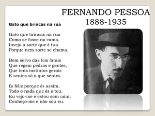 FERNANDO PESSOA1888-1935Gato que brincas na ruaGato que brincas na ruaGato que brincas na ruaComo se fosse na cama,Invejo a sorte que é tuaPorque nem sorte se chama.Bom servo das leis fataisQue regem pedras e gentes,Que tens instintos geraisE sentes só o que sentes.És feliz porque és assim,Todo o nada que és é teu.Eu vejo-me e estou sem mim,Conheço-me e não sou eu.