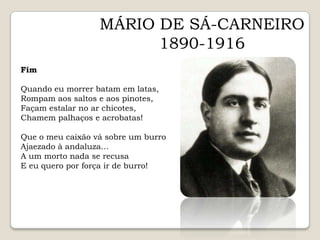 MÁRIO DE SÁ-CARNEIRO1890-1916FimQuando eu morrer batam em latas,Rompam aos saltos e aos pinotes,Façam estalar no ar chicotes,Chamem palhaços e acrobatas!Que o meu caixão vá sobre um burroAjaezado à andaluza…A um morto nada se recusaE eu quero por força ir de burro!