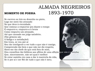 ALMADA NEGREIROS1893-1970MOMENTO DE POESIASe escrevo ou leio ou desenho ou pinto,Logo me sinto tão atrasadoNo que devo à eternidade,Que começo a empurrar pra diante o tempoE empurro-o, empurro-a à brutaComo empurra um atrasado,Até que cansado me julgo satisfeito.(Tão gémeos sãoA fadiga e a satisfação!)Em troca, se vou por aíSou tão inteligente a ver tudo o que não é comigo,Compreendo tão bem o que não me diz respeito,Sinto-me tão chefe do que está fora de mim,Dou conselhos tão bíblicos aos aflitos de uma aflição que não é a minha,Que, sinceramente, não sei qual é melhor:Se estar sozinho em casa a dar à manivela da vida,Se ir por aí e ser Rei de tudo o que não é meu.