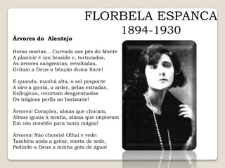 FLORBELA ESPANCA1894-1930Árvores do  AlentejoHoras mortas... Curvada aos pés do MonteA planície é um brasido e, torturadas,As árvores sangrentas, revoltadas,Gritam a Deus a bênção duma fonte!E quando, manhã alta, o sol posponteA oiro a giesta, a arder, pelas estradas,Esfíngicas, recortam desgrenhadasOs trágicos perfis no horizonte!Árvores! Corações, almas que choram,Almas iguais à minha, almas que imploramEm vão remédio para tanta mágoa!Árvores! Não choreis! Olhai e vede:Também ando a gritar, morta de sede,Pedindo a Deus a minha gota de água!