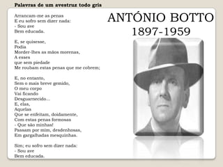 Palavras de um avestruz todo grisArrancam-me as penasE eu sofro sem dizer nada:- Sou aveBem educada. E, se quisesse,PodiaMorder-lhes as mãos morenas,A esses que sem piedadeMe roubam estas penas que me cobrem; E, no entanto,Sem o mais breve gemido,O meu corpoVai ficandoDesguarnecido... E, elas,AquelasQue se enfeitam, doidamente,Com estas penas formosas- Que são minhas!Passam por mim, desdenhosas,Em gargalhadas mesquinhas. Sim; eu sofro sem dizer nada:- Sou aveBem educada.ANTÓNIO BOTTO1897-1959
