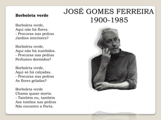 JOSÉ GOMES FERREIRA1900-1985Borboleta verdeBorboleta verde,Aqui não há flores.- Procuras nas pedrasJardins interiores? Borboleta verde,Aqui não há zumbidos.- Procuras nas pedrasPerfumes dormidos? Borboleta verde,Aqui só há calçadas.- Procuras nas pedrasAs flores geladas? Borboleta verdeChama quase morta.- Também eu, tambémAos tombos nas pedrasNão encontro a Porta.