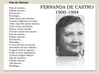 Fim de OutonoFim de outono... Folhas mortas... Sol doente... Nostalgia... Tudo seco pelas hortas, Grandes lágrimas no chão Nem uma flor pelos montes, Tudo numa quietação Soluça numa oração O triste cantar das fontes. Fim de outono... Folhas mortas... Sol doente... Nostalgia... A terra fechou as portas Aos beijos do sol ardente, E agora está na agonia... Valha à terra agonizante A Santa Virgem Maria! Fim de Outono... Folhas mortas... Sol doente... Nostalgia... FERNANDA DE CASTRO1900-1994