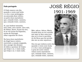 JOSÉ RÉGIO1901-1969Fado português O Fado nasceu um dia, quando o vento mal bulia e o céu o mar prolongava, na amurada dum veleiro, no peito dum marinheiro que, estando triste, cantava, que, estando triste, cantava. Ai, que lindeza tamanha, meu chão, meu monte, meu vale, de folhas, flores, frutas de oiro, vê se vês terras de Espanha, areias de Portugal, olhar ceguinho de choro. Na boca dum marinheiro do frágil barco veleiro, morrendo a canção magoada, diz o pungir dos desejos do lábio a queimar de beijos que beija o ar, e mais nada, que beija o ar, e mais nada. Mãe, adeus. Adeus, Maria. Guarda bem no teu sentido que aqui te faço uma jura: que ou te levo à sacristia, ou foi Deus que foi servido dar-me no mar sepultura. Ora eis que embora outro dia, quando o vento nem bulia e o céu o mar prolongava, à proa de outro veleiro velava outro marinheiro que, estando triste, cantava, que, estando triste, cantava. 