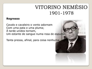 VITORINO NEMÉSIO1901-1978RegressoCavalo e cavaleiro o vento adornamCom uma pata e uma pluma;À tarde unidos tornam,Um estante de sangue numa rosa de espuma.Tanta pressa, afinal, para coisa nenhuma.