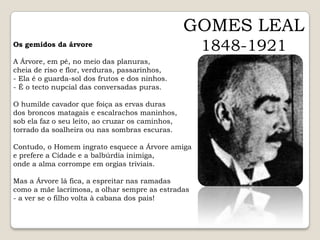 GOMES LEAL1848-1921Os gemidos da árvoreA Árvore, em pé, no meio das planuras,cheia de riso e flor, verduras, passarinhos,- Ela é o guarda-sol dos frutos e dos ninhos.- É o tecto nupcial das conversadas puras. O humilde cavador que foiça as ervas durasdos broncos matagais e escalrachos maninhos,sob ela faz o seu leito, ao cruzar os caminhos,torrado da soalheira ou nas sombras escuras. Contudo, o Homem ingrato esquece a Árvore amigae prefere a Cidade e a balbúrdia inimiga,onde a alma corrompe em orgias triviais. Mas a Árvore lá fica, a espreitar nas ramadascomo a mãe lacrimosa, a olhar sempre as estradas- a ver se o filho volta à cabana dos pais!  