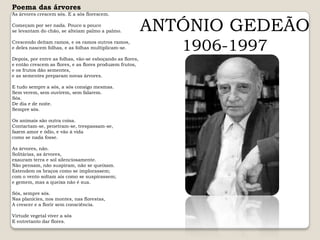 Poema das árvoresAs árvores crescem sós. E a sós florescem.Começam por ser nada. Pouco a poucose levantam do chão, se alteiam palmo a palmo.Crescendo deitam ramos, e os ramos outros ramos,e deles nascem folhas, e as folhas multiplicam-se.Depois, por entre as folhas, vão-se esboçando as flores,e então crescem as flores, e as flores produzem frutos,e os frutos dão sementes,e as sementes preparam novas árvores.E tudo sempre a sós, a sós consigo mesmas.Sem verem, sem ouvirem, sem falarem.Sós.De dia e de noite.Sempre sós.Os animais são outra coisa.Contactam-se, penetram-se, trespassam-se,fazem amor e ódio, e vão à vidacomo se nada fosse.As árvores, não.Solitárias, as árvores,exauram terra e sol silenciosamente.Não pensam, não suspiram, não se queixam.Estendem os braços como se implorassem;com o vento soltam ais como se suspirassem;e gemem, mas a queixa não é sua.Sós, sempre sós.Nas planícies, nos montes, nas florestas,A crescer e a florir sem consciência.Virtude vegetal viver a sósE entretanto dar flores.ANTÓNIO GEDEÃO1906-1997