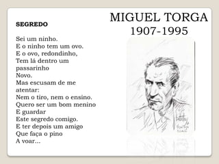 MIGUEL TORGA1907-1995SEGREDOSei um ninho.E o ninho tem um ovo.E o ovo, redondinho,Tem lá dentro um passarinhoNovo.Mas escusam de me atentar:Nem o tiro, nem o ensino.Quero ser um bom meninoE guardarEste segredo comigo.E ter depois um amigoQue faça o pinoA voar...