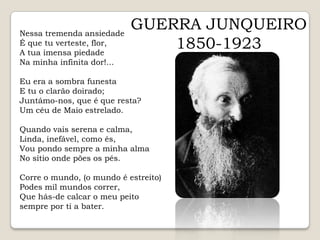 GUERRA JUNQUEIRO1850-1923Nessa tremenda ansiedade É que tu verteste, flor, A tua imensa piedade Na minha infinita dor!...Eu era a sombra funesta E tu o clarão doirado; Juntámo-nos, que é que resta? Um céu de Maio estrelado.Quando vais serena e calma, Linda, inefável, como és, Vou pondo sempre a minha alma No sítio onde pões os pés.Corre o mundo, (o mundo é estreito) Podes mil mundos correr, Que hás-de calcar o meu peito sempre por ti a bater.