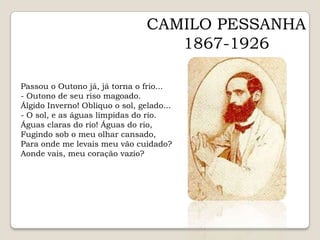 CAMILO PESSANHA1867-1926Passou o Outono já, já torna o frio...- Outono de seu riso magoado.Álgido Inverno! Oblíquo o sol, gelado...- O sol, e as águas límpidas do rio.Águas claras do rio! Águas do rio,Fugindo sob o meu olhar cansado,Para onde me levais meu vão cuidado?Aonde vais, meu coração vazio?  