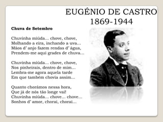 EUGÉNIO DE CASTRO1869-1944Chuva de SetembroChuvinha miúda… chove, chove,Molhando a eira, inchando a uva…Mãos d’ anjo fazem rendas d’ água,Prendem-me aqui grades de chuva…Chuvinha miúda… chove, chove,Nos pinheirais, dentro de mim…Lembra-me agora aquela tardeEm que também chovia assim…Quanto chorámos nessa hora,Que já de nós tão longe vai!Chuvinha miúda… chove… chove…Sonhos d’ amor, chorai, chorai…  