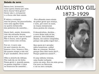 Balada da neveBatem leve, levemente, como quem chama por mim. Será chuva? Será gente? Gente não é, certamente e a chuva não bate assim.É talvez a ventania: mas há pouco, há poucochinho, nem uma agulha bulia na quieta melancolia dos pinheiros do caminho...Quem bate, assim, levemente, com tão estranha leveza, que mal se ouve, mal se sente? Não é chuva, nem é gente, nem é vento com certeza.Fui ver. A neve caía do azul cinzento do céu, branca e leve, branca e fria...Há quanto tempo a não via! E que saudades, Deus meu!Olho-a através da vidraça. Pôs tudo da cor do linho. Passa gente e, quando passa, os passos imprime e traça na brancura do caminho...AUGUSTO GIL1873-1929Fico olhando esses sinais da pobre gente que avança, e noto, por entre os mais, os traços miniaturais duns pezitos de criança...E descalcinhos, doridos... a neve deixa inda vê-los, primeiro, bem definidos, depois, em sulcos compridos, porque não podia erguê-los!...Que quem já é pecador sofra tormentos, enfim! Mas as crianças, Senhor, porque lhes dais tanta dor?!... Porque padecem assim?!...E uma infinita tristeza, uma funda turbação entra em mim, fica em mim presa. Cai neve na Natureza e cai no meu coração.