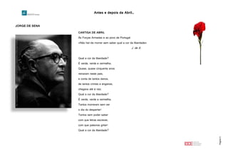 Antes e depois da Abril…
Página13
JORGE DE SENA
CANTIGA DE ABRIL
Às Forças Armadas e ao povo de Portugal
«Não hei-de morrer sem saber qual a cor da liberdade»
J. de S.
Qual a cor da liberdade?
É verde, verde e vermelha.
Quase, quase cinquenta anos
reinaram neste pais,
e conta de tantos danos,
de tantos crimes e enganos,
chegava até à raiz.
Qual a cor da liberdade?
É verde, verde e vermelha.
Tantos morreram sem ver
o dia do despertar!
Tantos sem poder saber
com que letras escrever,
com que palavras gritar!
Qual a cor da liberdade?
http://2.bp.blogspot.com/4GaYrcw61DI/T1KW2HEknKI/AAAAAAAAAGo/4CEmcWXdkbQ/s1600/Jorge+de+Sena.jpg
 