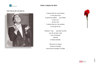 Antes e depois da Abril…
Página15
JOSÉ CARLOS ARY DOS SANTOS
http://2.bp.blogspot.com/-XINQXMdMhM8/UXFMzAJnQLI/AAAAAAAACOI/_U-WWBWjjaU/s400/arydossantos.jpg
É preciso dizer-se o que acontece
no meu país de sal
há gente que arrefece que arrefece
de sol a sol
de mal a mal.
É preciso dizer-se o que acontece
no meu país de sal.
Passando o Tejo para além da ponte
que não nos liga a nada
só se vê horizonte
horizonte
e tristeza queimada.
feita de pus no sangue
de lama na barriga
nasce da terra exangue e inimiga
 
