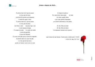 Antes e depois da Abril…
Página16
É preciso dizer-se o que se passa
no meu país de treva:
uma fome tão grande que trespassa
o ventre de quem a leva.
É preciso dizer-se o que se passa
no meu país de treva:
mal finda a noite escurece logo o dia
e uma espessa energia
É o vapor da sede é o calor do medo.
a cama do ganhão
a casca do sobredo.
É o suor com pão que se come em segredo.
É preciso dizer-se o que nos dão
no meu país de boa lavra
aonde um homem morre como um cão
à míngua de palavra:
Por cada tronco desnudado um lado
do nosso orgulho ferido
e por cada sobreiro despojado
um homem esfomeado e mal parido.
Ah não, filhos da mãe!
Ah não, filhos da terra!
Os enjeitados também vão à guerra.
José Carlos Ary dos Santos, “Insofrimento in Sofrimento” (1969)
in Op. Cit., pág. 243-244.
 