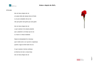 Antes e depois da Abril…
Página17
O FUTURO
Isto vai meus amigos isto vai
um passo atrás são sempre dois em frente
e um povo verdadeiro não se trai
não quer gente mais gente que outra gente
Isto vai meus amigos isto vai
o que é preciso é ter sempre presente
que o presente é um tempo que se vai
e o futuro é o tempo resistente
Depois da tempestade há a bonança
que é verde como a cor que tem a esperança
quando a água de Abril sobre nós cai.
O que é preciso é termos confiança
se fizermos de maio a nossa lança
isto vai meus amigos isto vai
 