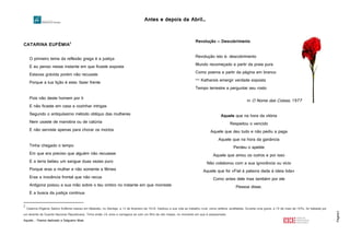 Antes e depois da Abril…
Página3
CATARINA EUFÉMIA2
O primeiro tema da reflexão grega é a justiça
E eu penso nesse instante em que ficaste exposta
Estavas grávida porém não recuaste
Porque a tua lição é esta: fazer frente
Pois não deste homem por ti
E não ficaste em casa a cozinhar intrigas
Segundo o antiquíssimo método oblíquo das mulheres
Nem usaste de manobra ou de calúnia
E não serviste apenas para chorar os mortos
Tinha chegado o tempo
Em que era preciso que alguém não recuasse
E a terra bebeu um sangue duas vezes puro
Porque eras a mulher e não somente a fêmea
Eras a inocência frontal que não recua
Antígona poisou a sua mão sobre o teu ombro no instante em que morreste
E a busca da justiça continua
2
Catarina Efigénia Sabino Eufémia nasceu em Baleizão, no Alentejo, a 13 de fevereiro de 1928. Dedicou a sua vida ao trabalho rural, como ceifeira, analfabeta. Durante uma greve, a 19 de maio de 1954, foi baleada por
um tenente da Guarda Nacional Republicana. Tinha então 26 anos e carregava ao colo um filho de oito meses, no momento em que é assassinada.
Aquele… Poema dedicado a Salgueiro Maia
Revolução — Descobrimento
Revolução isto é: descobrimento
Mundo recomeçado a partir da praia pura
Como poema a partir da página em branco
— Katharsis emergir verdade exposta
Tempo terrestre a perguntar seu rosto
in O Nome das Coisas, 1977
Aquele que na hora da vitória
Respeitou o vencido
Aquele que deu tudo e não pediu a paga
Aquele que na hora da ganância
Perdeu o apetite
Aquele que amou os outros e por isso
Não colaborou com a sua ignorância ou vício
Aquele que foi «Fiel à palavra dada à ideia tida»
Como antes dele mas também por ele
Pessoa disse.
.Poe
 