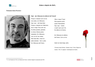 Antes e depois da Abril…
Página6
FERNANDO ASSIS PACHECO
Aqui [em Villanueva do silêncio/ del Fresno]4
Porque o mataram com um tiro
nas costas, em Villanueva.
Aqui, aqui - não fosse falar.
Porque o mataram em Villanueva,
isto é, longe. Ficou sem voz.
Os olhos parados, girassóis
na névoa. Breves pulsos
desatados. Em Villanueva,
com um tiro nas costas.
Não fosse falar, mover-se
pelas estradas - isto é, perto.
Em Villanueva del Fresno.
4
A 13 de Fevereiro de 1965, em Villanueva del Fresno, Humberto Delgado foi assassinado pela PIDE
http://www.livroscotovia.pt/fotos/autores/assispacheco_0723671001294165517.jpgEste
Olha o mapa. É aqui.
Este pequeno ponto
quase imperceptível.
Aqui, aqui - mostro
a quem quer ouvir-me.
No silêncio do Outono.
Em Villanueva do silêncio
del Fresno. Com um tiro.
Assim se mata longe, perto.
(Francisco Assis,Pacheco, Poemas Livres 3, Porto, Edição dos
Autores, 1968, 94 páginas. Coordenação dos Autores.
(Francisco Assis,Pacheco, Poemas Livres 3, Porto,
Edição dos Autores, 1968, 94 páginas.
Coordenação dos Autores. (s/ Depósito Legal; s/
ISBN)).
 