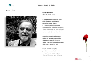 Antes e depois da Abril…
Página8
MANUEL ALEGRE
http://www.infopedia.pt/mostra_imagem.jsp?recid=12340
CRÓNICA DE ABRIL
(Segundo Fernão Lopes)
A rosa a espada o Tempo a lua cheia
entre Abril e Abril memória e ato
este oculto invisível coração.
E a trote dos cavalos os blindados
(quem me acorda no meio do meu sono?)
«Lisboa está tomada». A rosa e a espada.
Subitamente às três da madrugada.
Andando o Povo levantado andando
Álvaro Pais de rua em rua: «Acudam
ao Mestre cá ele é filho d’El-rei. D.
Pedro». Entre Abril e Abril. Memória e ato.
Verás florir as armas: lua cheia.
Saiu de Santarém o Capitão
já o Mestre matou o Conde Andeiro
e Álvaro Pais nas ruas cavalgando:
Matam o Mestre nos Paços da Rainha.
 