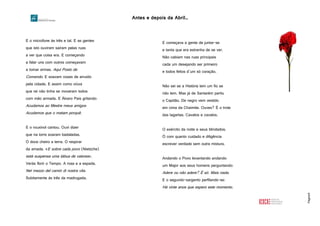 Antes e depois da Abril…
Página9
E o microfone às três e tal. E as gentes
que isto ouviram saíram pelas ruas
a ver que coisa era. E começando
a falar uns com outros começavam
a tomar armas. Aqui Posto de
Comando. E soavam vozes de arruído
pela cidade. E assim como viúva
que rei não tinha se moveram todos
com mão armada. E Álvaro Pais gritando:
Acudamos ao Mestre meus amigos
Acudamos que o matam porquê.
E o rouxinol cantou. Ouvi dizer
que na torre soaram badaladas.
O doce cheiro a terra. O respirar
da amada. «E sobre cada povo (Nietzche)
está suspensa uma tábua de valores».
Verás florir o Tempo. A rosa e a espada.
Nel mezzo del camin di nostra vita.
Subitamente às três da madrugada.
E começava a gente de juntar-se
e tanta que era estranha de se ver.
Não cabiam nas ruas principais
cada um desejando ser primeiro
e todos feitos d’um só coração.
Não sei se a História tem um fio se
não tem. Mas já de Santarém partiu
o Capitão. De negro vem vestido
em cima da Chaimite. Ouves? É o trote
das lagartas. Cavalos e cavalos.
O exército da noite e seus blindados.
Ó com quanto cuidado e diligência
escrever verdade sem outra mistura.
Andando o Povo levantando andando
um Major aos seus homens perguntando:
Adere ou não adere? É só. Mais nada.
E o segundo-sargento perfilando-se:
Há vinte anos que espero este momento.
 
