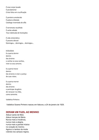 É esse corpo lavado
É pia batismal
Cristo falso em crucificação
É ponteiro amolecido
É palavra dilatada
Catálogo inventado de afãs
É terremoto recolhido
É verbo adiado
Teia indelicada de hesitações
É vida sintomática
É passeio abissal:
Domingou... domingou... domingou...
ECOLOGIA
Eu queria dormir
dentro
das árvores
e sonhar os seus sonhos,
viver os seus amores.
Eu queria morar
dentro
das árvores e viver a justiça
de suas raízes.
Eu queria morrer
dentro
das árvores
e participar da glória
de renascer no chão,
como semente.
Valdelice Pinheiro
Valdelice Soares Pinheiro nasceu em Itabuna, a 24 de janeiro de 1929.
DERAM UM FUZIL AO MENINO
Adeus luares de Maio.
Adeus tranças de Maria.
Nunca mais a inocência,
nunca mais a alegria,
nunca mais a grande música
no coração do menino.
Agora é o tambor da morte
rufando nos campos negros.
 
