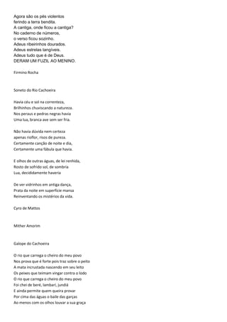 Agora são os pés violentos
ferindo a terra bendita.
A cantiga, onde ficou a cantiga?
No caderno de números,
o verso ficou sozinho.
Adeus ribeirinhos dourados.
Adeus estrelas tangíveis.
Adeus tudo que é de Deus.
DERAM UM FUZIL AO MENINO.
Firmino Rocha
Soneto do Rio Cachoeira
Havia céu e sol na correnteza,
Brilhinhos chuviscando a natureza.
Nos peraus e pedras negras havia
Uma lua, branca ave sem ser fria.
Não havia dúvida nem certeza
apenas rioflor, risos de pureza.
Certamente canção de noite e dia,
Certamente uma fábula que havia.
E olhos de outras águas, de lei renhida,
Rosto de sofrido sol, de sombria
Lua, decididamente haveria
De ver vidrinhos em antiga dança,
Prata da noite em superfície mansa
Reinventando os mistérios da vida.
Cyro de Mattos
Mither Amorim
Galope do Cachoeira
O rio que carrega o cheiro do meu povo
Nos prova que é forte pois traz sobre o peito
A mata incrustada nascendo em seu leito
Os peixes que teimam vingar contra o lodo
O rio que carrega o cheiro do meu povo
Foi chei de beré, lambarí, jundiá
E ainda permite quem queira provar
Por cima das águas o baile das garças
Ao menos com os olhos louvar a sua graça
 