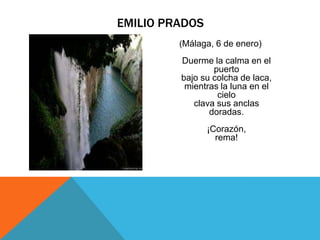EMILIO PRADOS
         (Málaga, 6 de enero)

         Duerme la calma en el
                 puerto
         bajo su colcha de laca,
          mientras la luna en el
                  cielo
            clava sus anclas
                doradas.
                ¡Corazón,
                  rema!
 