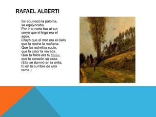 RAFAEL ALBERTI
 Se equivocó la paloma,
 se equivocaba.
 Por ir al norte fue al sur,
 creyó que el trigo era el
 agua.
 Creyó que el mar era el cielo
 que la noche la mañana.
 Que las estrellas rocío,
 que la calor la nevada.
 Que tu falda era tu blusa,
 que tu corazón su casa.
 (Ella se durmió en la orilla,
 tú en la cumbre de una
 rama.)
 