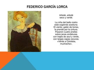 FEDERICO GARCÍA LORCA

                   Arbolé, arbolé
                   seco y verdé.

               La niña del bello rostro
              está cogiendo aceituna.
             El viento, galán de torres,
              la prende por la cintura.
               Pasaron cuatro jinetes
               sobre jacas andaluzas
             con trajes de azul y verde,
             con largas capas oscuras.
                 «Vente a Córdoba,
                    muchacha».
 