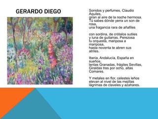 GERARDO DIEGO   Sonidos y perfumes, Claudio
                Aquiles,
                giran al aire de la noche hermosa.
                Tú sabes dónde yerra un son de
                rosa,
                una fragancia rara de añafiles
                con sordina, de crótalos sutiles
                y luna de guitarras. Perezosa
                tu orquesta, mariposa a
                mariposa,
                hasta noventa te abren sus
                atriles.
                Iberia, Andalucía, España en
                sueños,
                lentas Granadas, frágiles Sevillas,
                Giraldas tres por ocho, altas
                Comares.
                Y metales en flor, celestes leños
                elevan al nivel de las mejillas
                lágrimas de claveles y azahares.
 